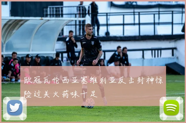 欧冠瓦伦西亚塞维利亚反击封神惊险过关火药味十足