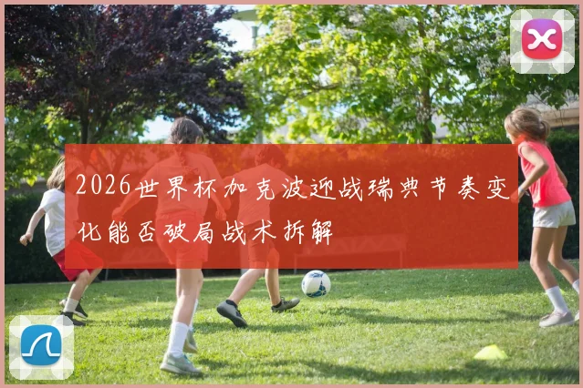 2026世界杯加克波迎战瑞典节奏变化能否破局战术拆解