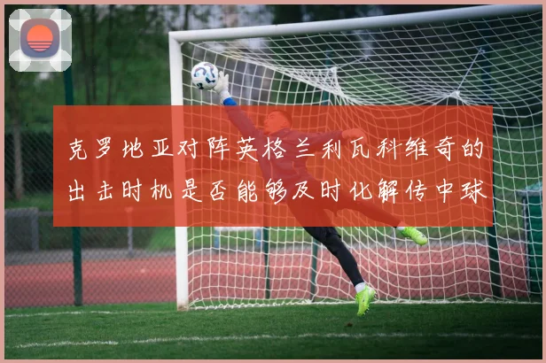 克罗地亚对阵英格兰利瓦科维奇的出击时机是否能够及时化解传中球