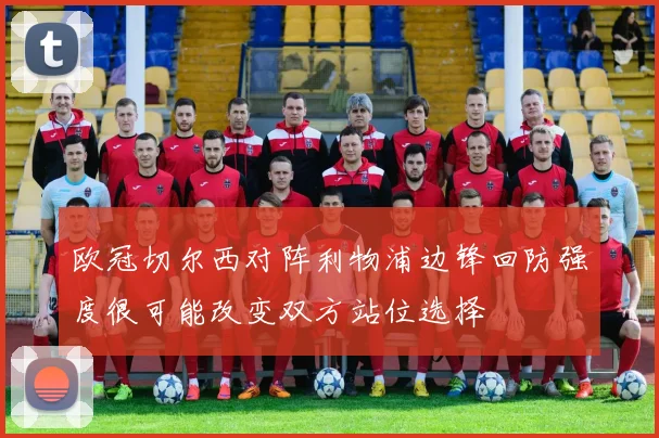 欧冠切尔西对阵利物浦边锋回防强度很可能改变双方站位选择