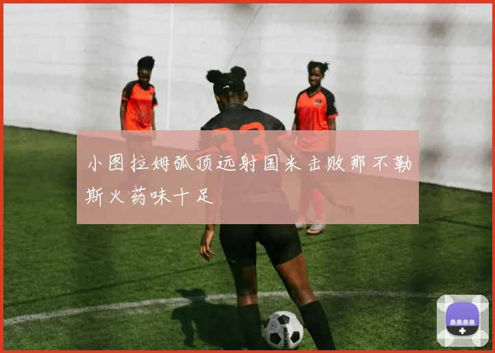 小图拉姆弧顶远射国米击败那不勒斯火药味十足