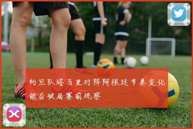 约旦队塔马里对阵阿根廷节奏变化能否破局赛前观察