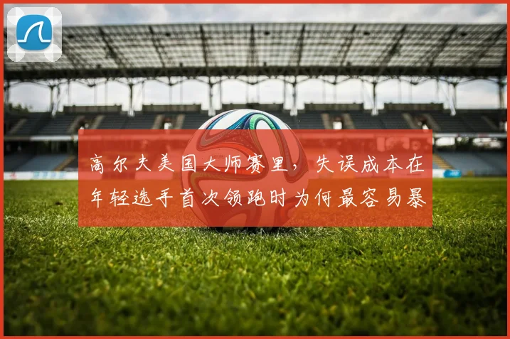 高尔夫美国大师赛里，失误成本在年轻选手首次领跑时为何最容易暴露问题
