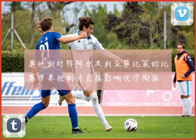 奥地利对阵阿尔及利亚萨比策的比赛节奏控制将直接影响攻守衔接