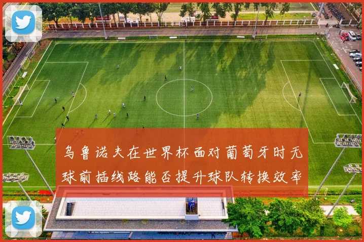 乌鲁诺夫在世界杯面对葡萄牙时无球前插线路能否提升球队转换效率