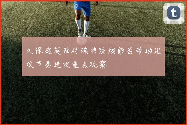 久保建英面对瑞典防线能否带动进攻节奏进攻重点观察