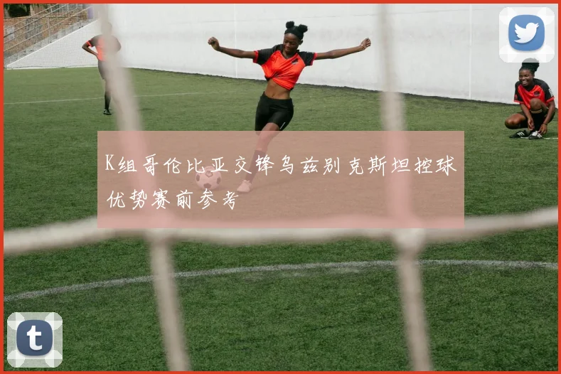 K组哥伦比亚交锋乌兹别克斯坦控球优势赛前参考
