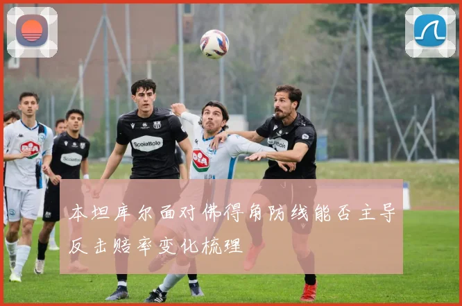 本坦库尔面对佛得角防线能否主导反击赔率变化梳理
