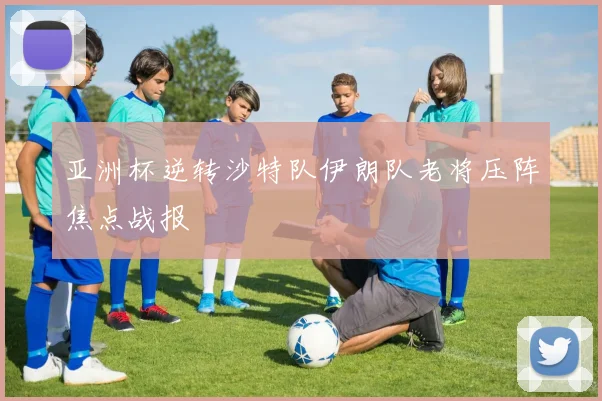 亚洲杯逆转沙特队伊朗队老将压阵焦点战报