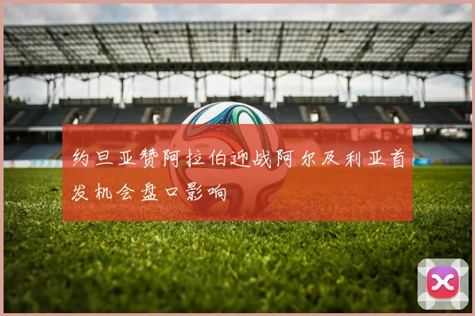 约旦亚赞阿拉伯迎战阿尔及利亚首发机会盘口影响