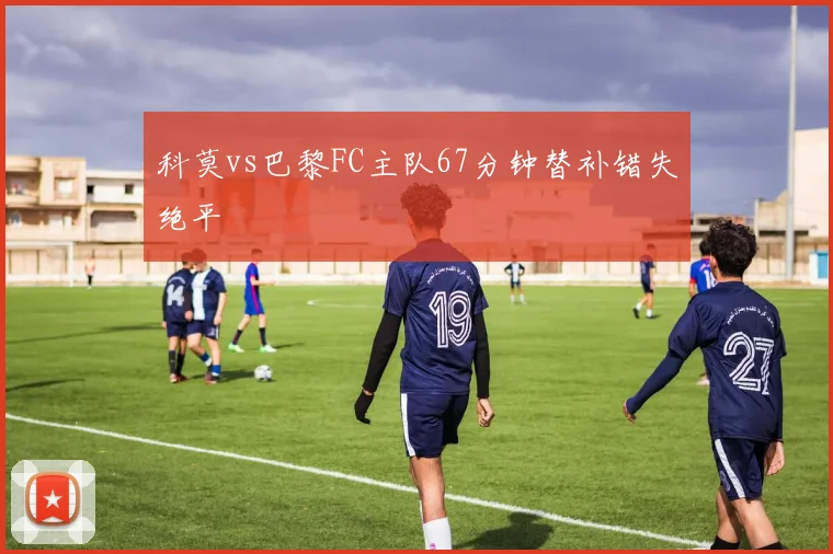 科莫vs巴黎FC主队67分钟替补错失绝平