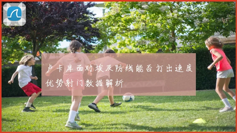 卢卡库面对埃及防线能否打出速度优势射门数据解析
