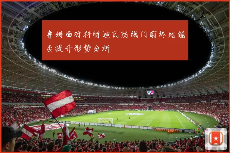 鲁姆面对科特迪瓦防线门前终结能否提升形势分析