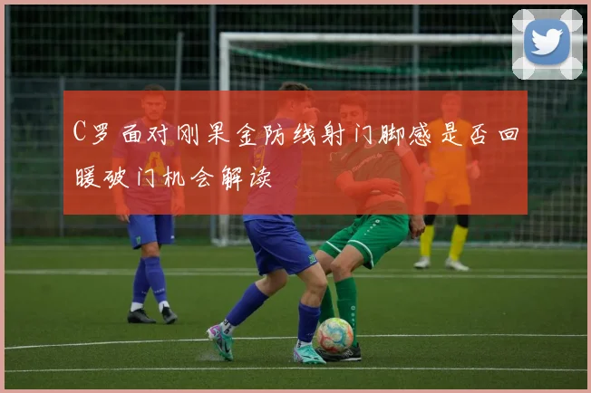 C罗面对刚果金防线射门脚感是否回暖破门机会解读