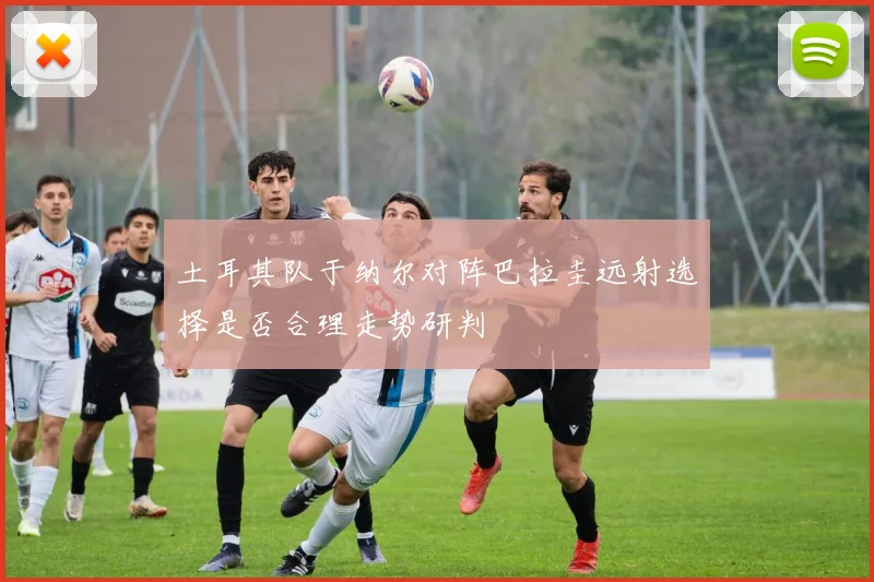 土耳其队于纳尔对阵巴拉圭远射选择是否合理走势研判