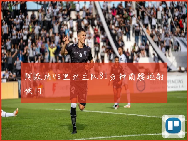 阿森纳vs里尔主队81分钟前腰远射破门