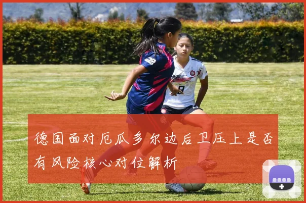 德国面对厄瓜多尔边后卫压上是否有风险核心对位解析