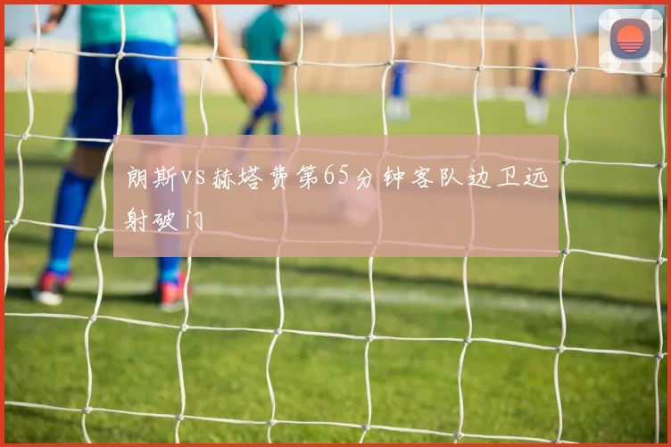 朗斯vs赫塔费第65分钟客队边卫远射破门