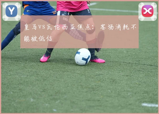 皇马vs瓦伦西亚焦点：客场消耗不能被低估