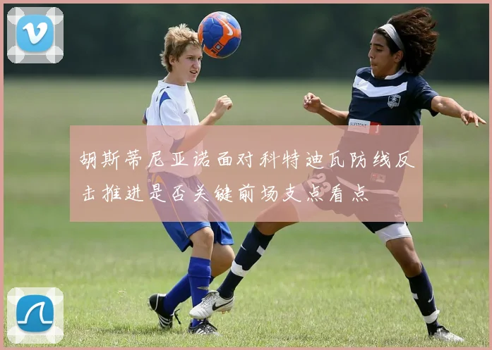 胡斯蒂尼亚诺面对科特迪瓦防线反击推进是否关键前场支点看点
