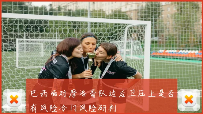 巴西面对摩洛哥队边后卫压上是否有风险冷门风险研判