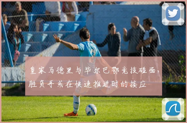 皇家马德里与毕尔巴鄂竞技碰面，胜负手或在快速推进时的接应