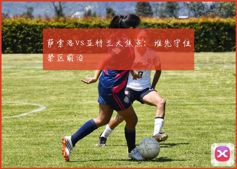 萨索洛vs亚特兰大焦点：谁先守住禁区前沿