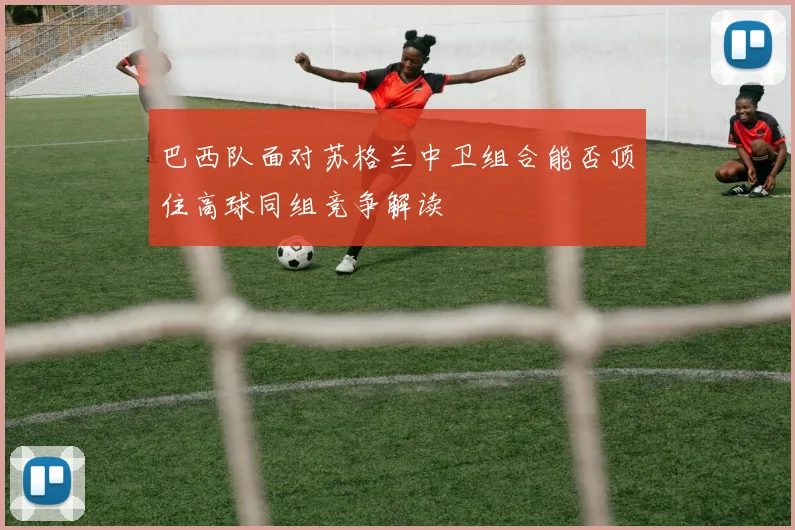 巴西队面对苏格兰中卫组合能否顶住高球同组竞争解读