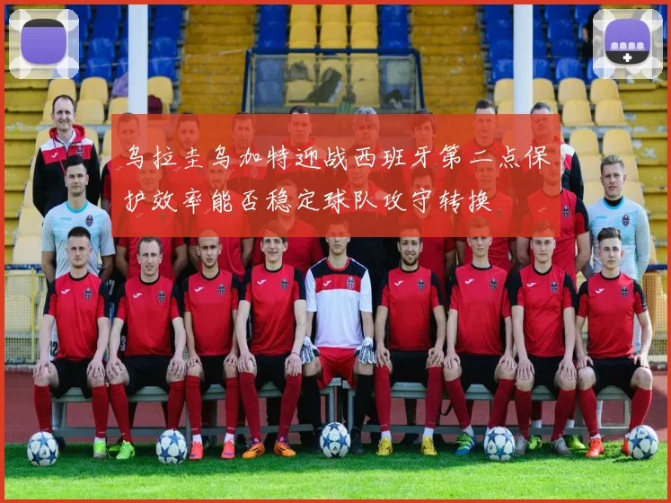 乌拉圭乌加特迎战西班牙第二点保护效率能否稳定球队攻守转换