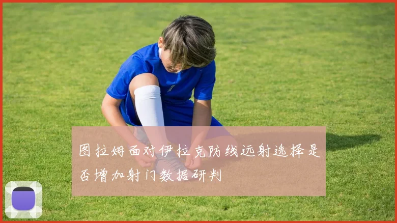 图拉姆面对伊拉克防线远射选择是否增加射门数据研判