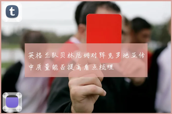 英格兰队贝林厄姆对阵克罗地亚传中质量能否提高看点梳理