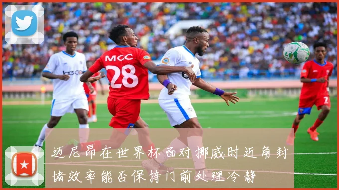 迈尼昂在世界杯面对挪威时近角封堵效率能否保持门前处理冷静