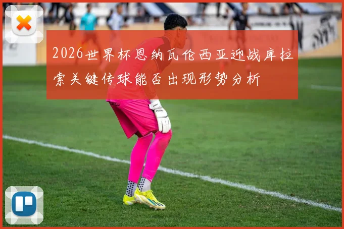 2026世界杯恩纳瓦伦西亚迎战库拉索关键传球能否出现形势分析