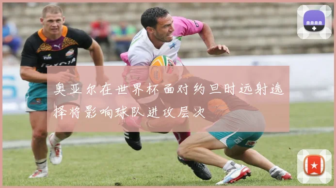 奥亚尔在世界杯面对约旦时远射选择将影响球队进攻层次