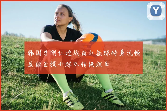 韩国李刚仁迎战南非接球转身流畅度能否提升球队转换效率