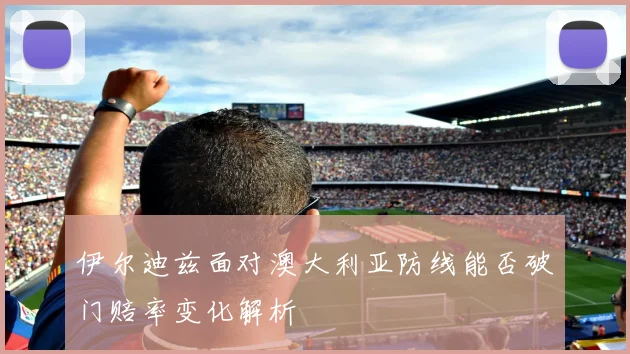 伊尔迪兹面对澳大利亚防线能否破门赔率变化解析