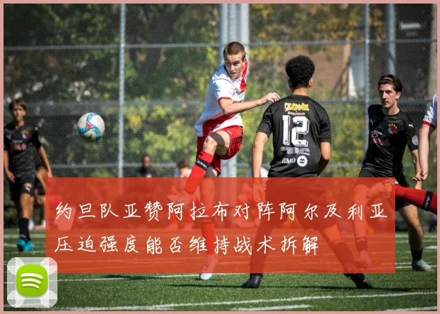 约旦队亚赞阿拉布对阵阿尔及利亚压迫强度能否维持战术拆解