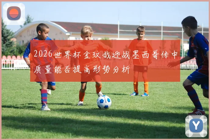 2026世界杯金玟哉迎战墨西哥传中质量能否提高形势分析