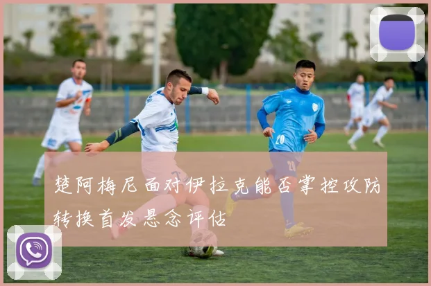 楚阿梅尼面对伊拉克能否掌控攻防转换首发悬念评估