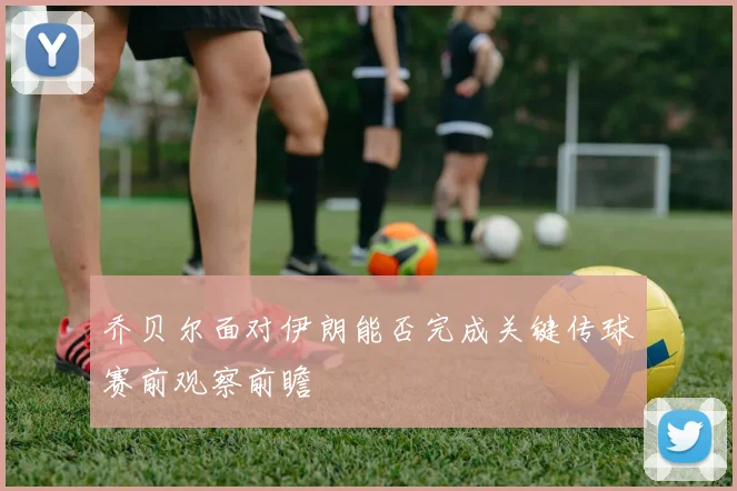乔贝尔面对伊朗能否完成关键传球赛前观察前瞻