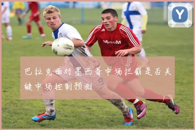 巴拉克面对墨西哥中场拦截是否关键中场控制预测