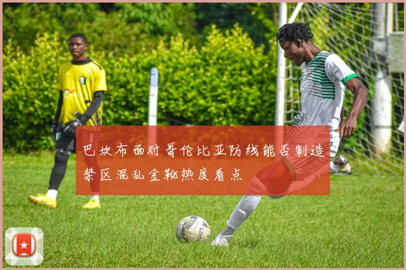 巴坎布面对哥伦比亚防线能否制造禁区混乱金靴热度看点